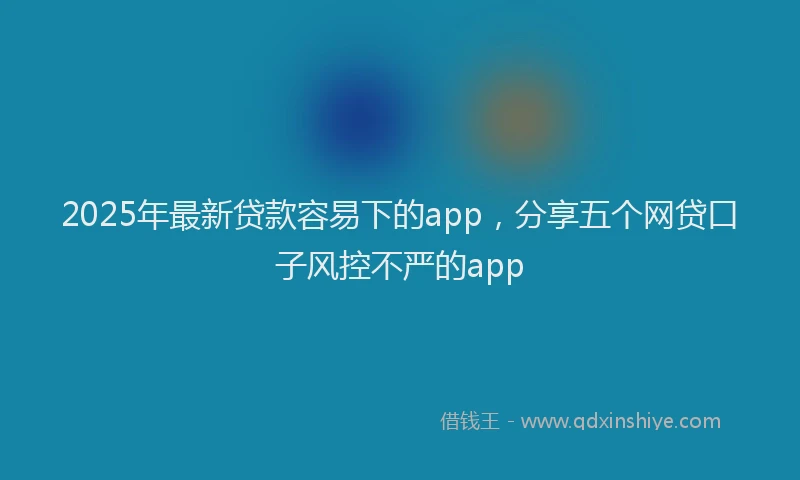 2025年最新贷款容易下的app，分享五个网贷口子风控不严的app