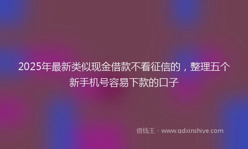 2025年最新类似现金借款不看征信的，整理五个新手机号容易下款的口子