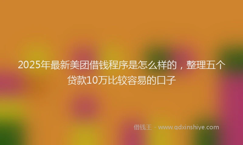 2025年最新美团借钱程序是怎么样的，整理五个贷款10万比较容易的口子