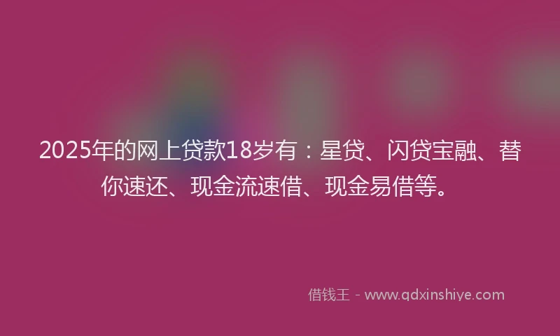 2025年的网上贷款18岁有：星贷、闪贷宝融、替你速还、现金流速借、现金易借等。