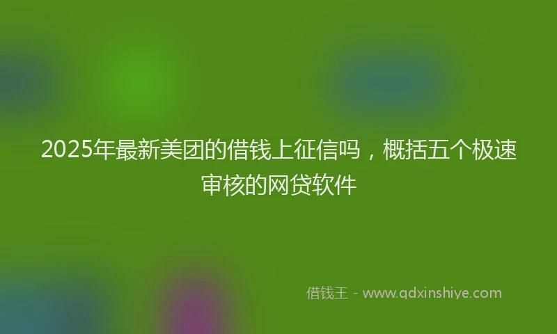 2025年最新美团的借钱上征信吗，概括五个极速审核的网贷软件