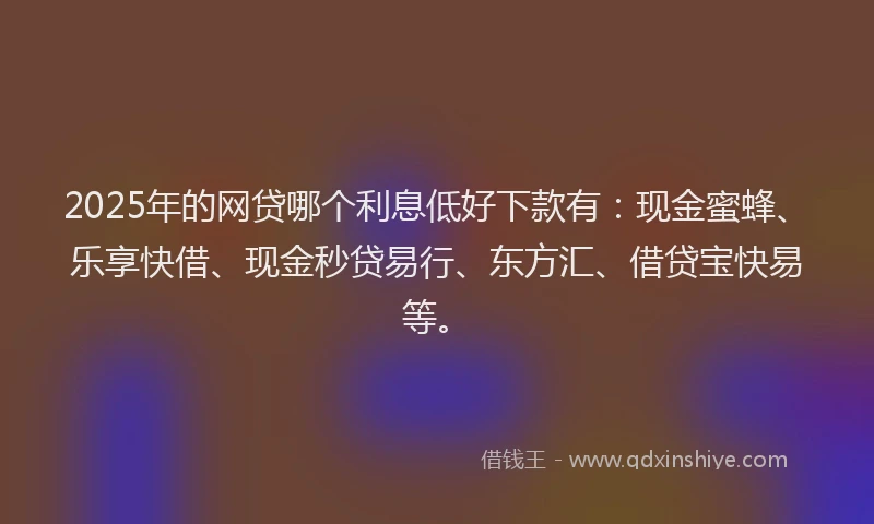 2025年的网贷哪个利息低好下款有：现金蜜蜂、乐享快借、现金秒贷易行、东方汇、借贷宝快易等。