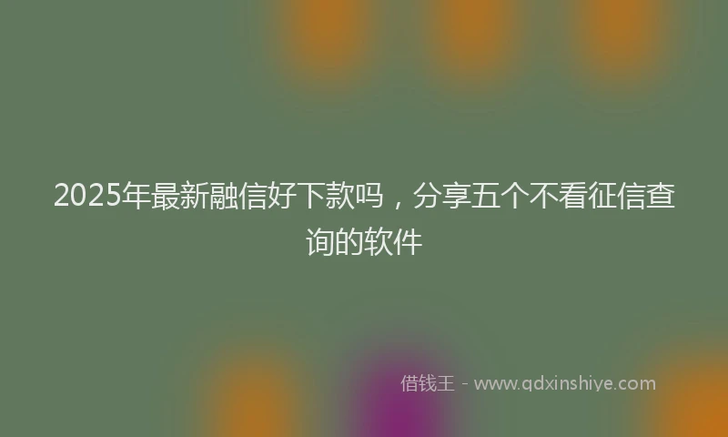 2025年最新融信好下款吗，分享五个不看征信查询的软件