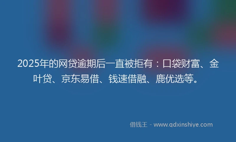 2025年的网贷逾期后一直被拒有：口袋财富、金叶贷、京东易借、钱速借融、鹿优选等。