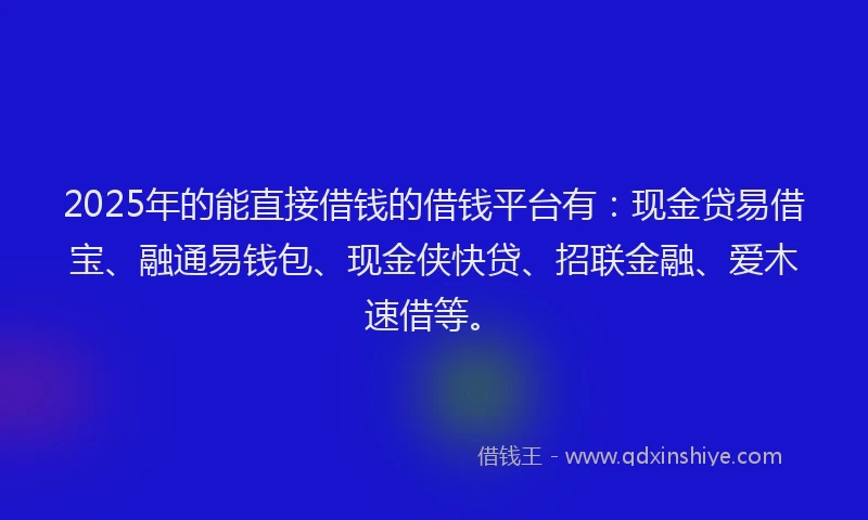 2025年的能直接借钱的借钱平台有：现金贷易借宝、融通易钱包、现金侠快贷、招联金融、爱木速借等。