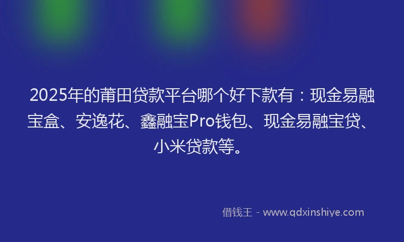 2025年的莆田贷款平台哪个好下款有：现金易融宝盒、安逸花、鑫融宝Pro钱包、现金易融宝贷、小米贷款等。