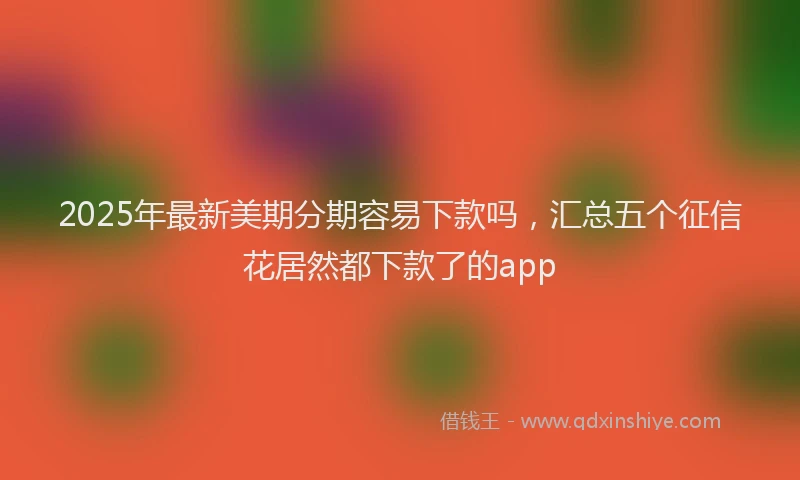 2025年最新美期分期容易下款吗，汇总五个征信花居然都下款了的app