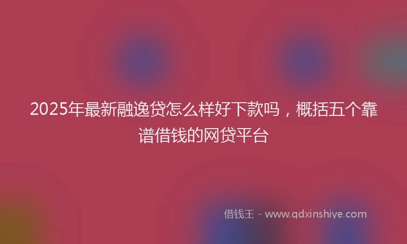 2025年最新融逸贷怎么样好下款吗，概括五个靠谱借钱的网贷平台