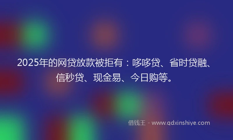 2025年的网贷放款被拒有：哆哆贷、省时贷融、信秒贷、现金易、今日购等。
