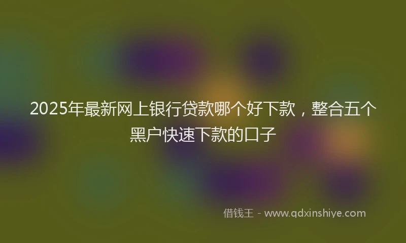 2025年最新网上银行贷款哪个好下款，整合五个黑户快速下款的口子
