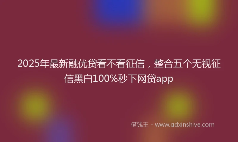 2025年最新融优贷看不看征信，整合五个无视征信黑白100%秒下网贷app