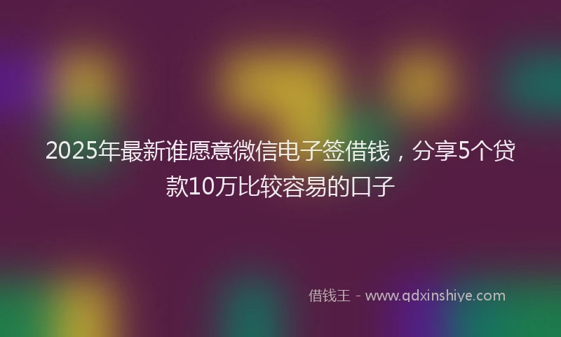2025年最新谁愿意微信电子签借钱，分享5个贷款10万比较容易的口子