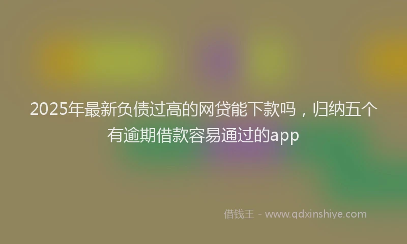 2025年最新负债过高的网贷能下款吗，归纳五个有逾期借款容易通过的app