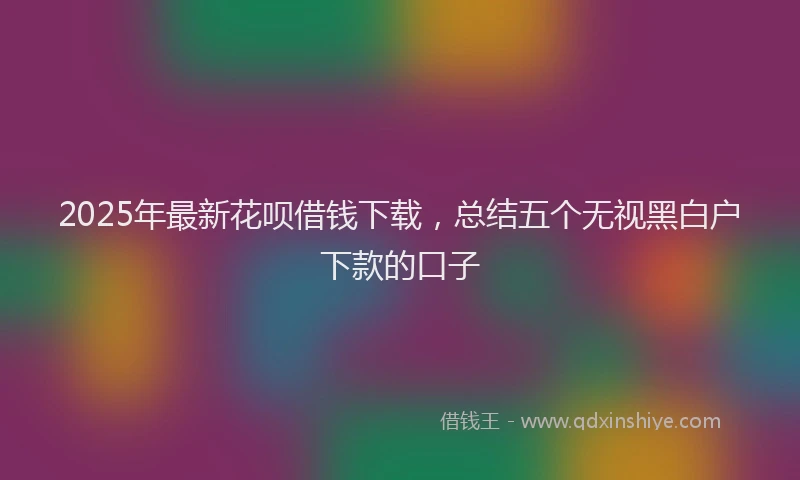 2025年最新花呗借钱下载，总结五个无视黑白户下款的口子