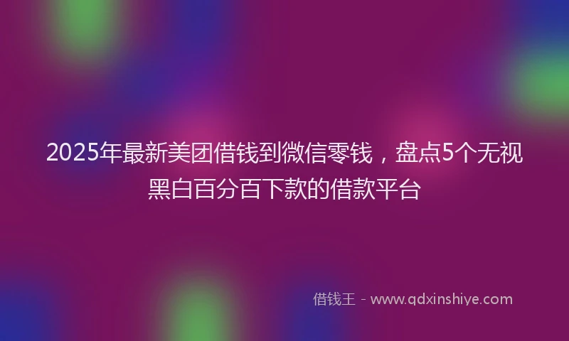 2025年最新美团借钱到微信零钱，盘点5个无视黑白百分百下款的借款平台