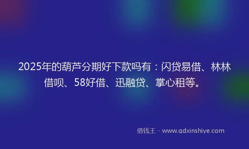 2025年的葫芦分期好下款吗有：闪贷易借、林林借呗、58好借、迅融贷、掌心租等。