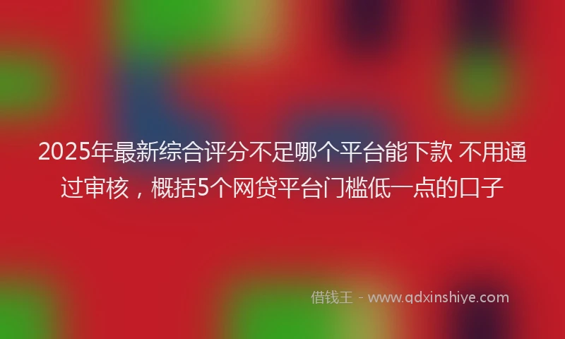 2025年最新综合评分不足哪个平台能下款 不用通过审核，概括5个网贷平台门槛低一点的口子