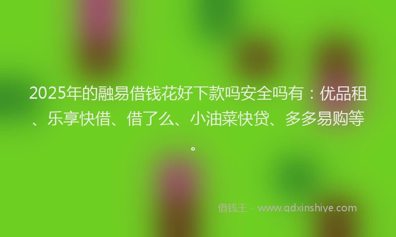 2025年的融易借钱花好下款吗安全吗有:优品租、乐享快借、借了么、小油菜快贷、多多易购等。