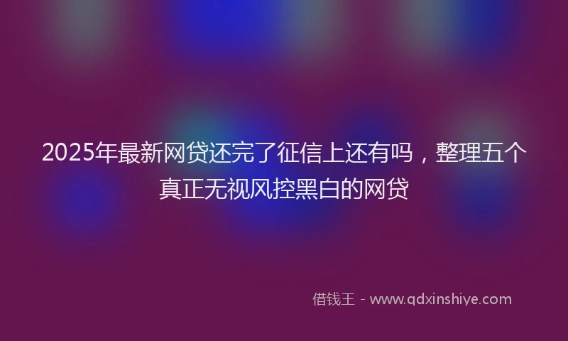 2025年最新网贷还完了征信上还有吗，整理五个真正无视风控黑白的网贷