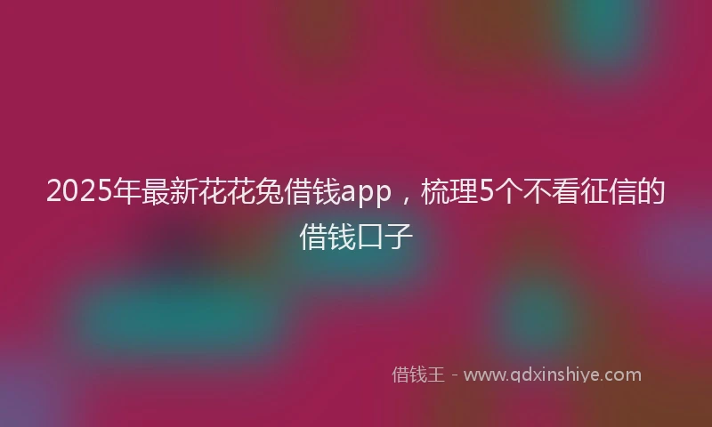2025年最新花花兔借钱app，梳理5个不看征信的借钱口子