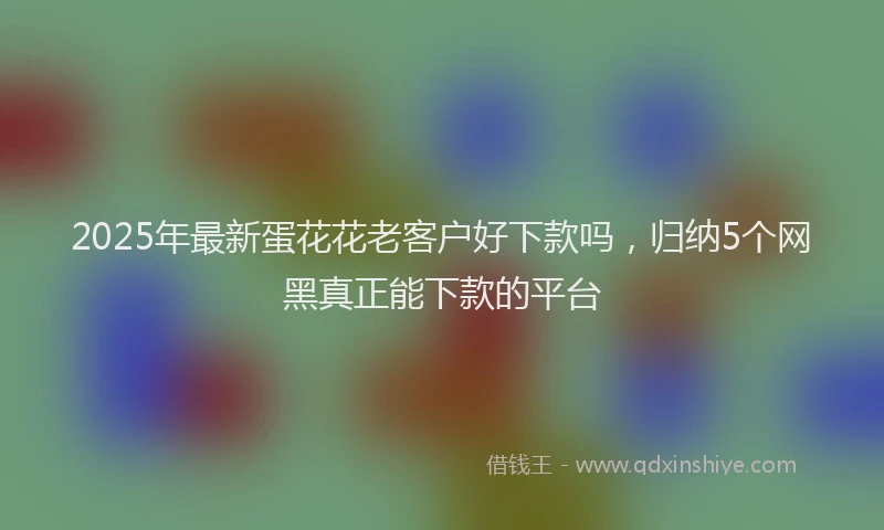 2025年最新蛋花花老客户好下款吗，归纳5个网黑真正能下款的平台