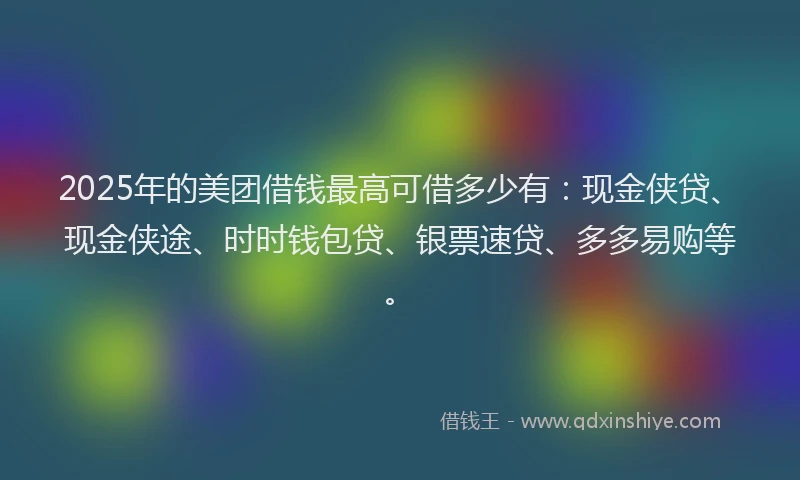 2025年的美团借钱最高可借多少有：现金侠贷、现金侠途、时时钱包贷、银票速贷、多多易购等。