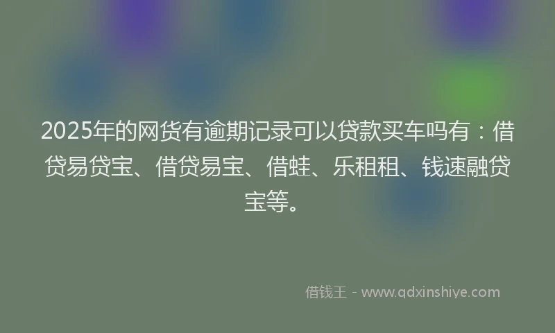 2025年的网货有逾期记录可以贷款买车吗有：借贷易贷宝、借贷易宝、借蛙、乐租租、钱速融贷宝等。