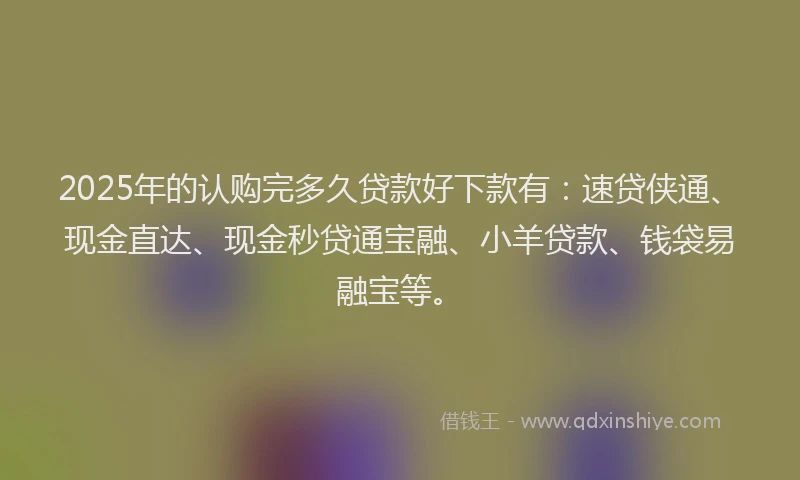 2025年的认购完多久贷款好下款有：速贷侠通、现金直达、现金秒贷通宝融、小羊贷款、钱袋易融宝等。