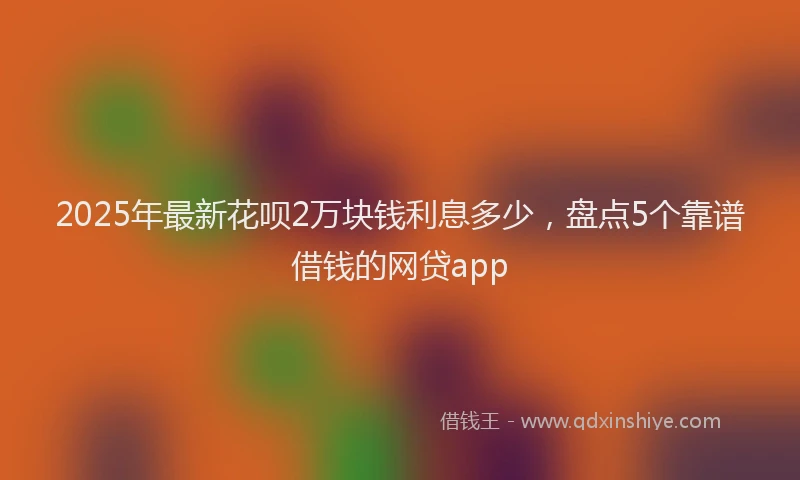 2025年最新花呗2万块钱利息多少，盘点5个靠谱借钱的网贷app