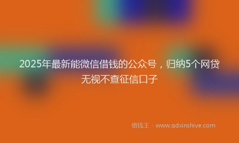 2025年最新能微信借钱的公众号，归纳5个网贷无视不查征信口子