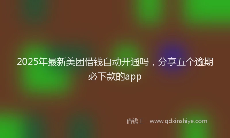 2025年最新美团借钱自动开通吗，分享五个逾期必下款的app