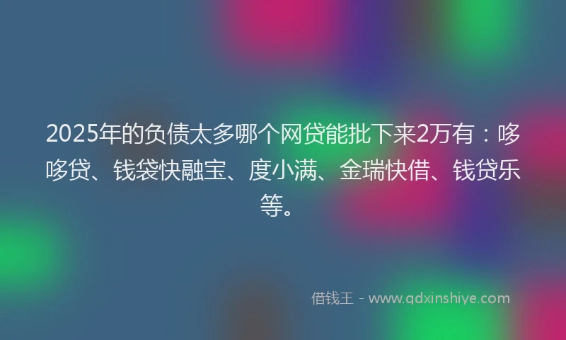 2025年的负债太多哪个网贷能批下来2万有：哆哆贷、钱袋快融宝、度小满、金瑞快借、钱贷乐等。