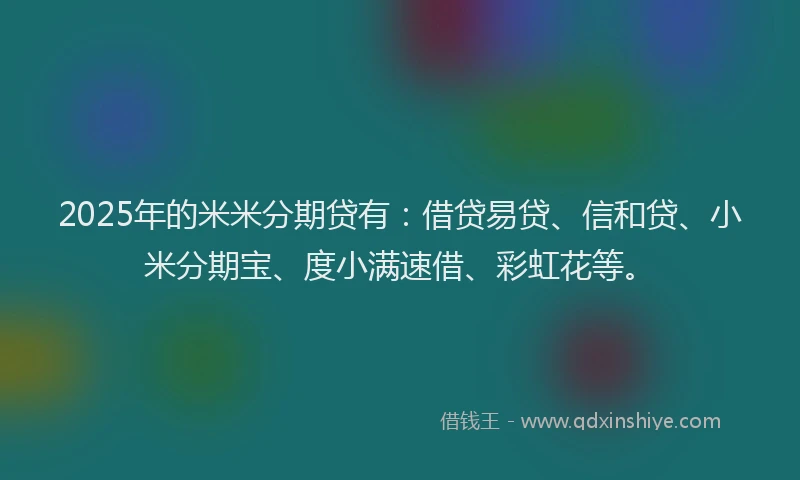 2025年的米米分期贷有：借贷易贷、信和贷、小米分期宝、度小满速借、彩虹花等。