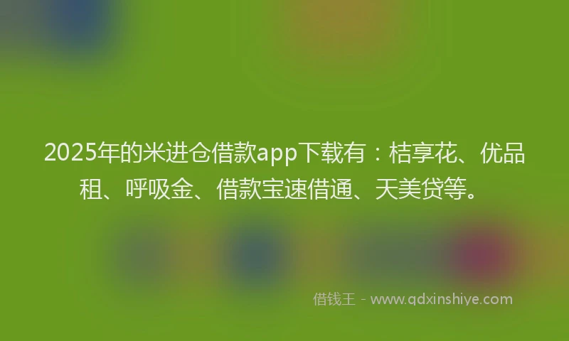 2025年的米进仓借款app下载有：桔享花、优品租、呼吸金、借款宝速借通、天美贷等。