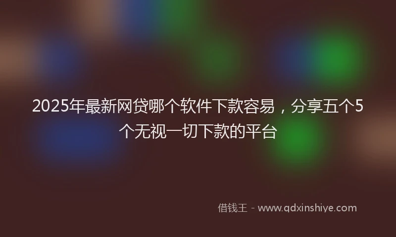 2025年最新网贷哪个软件下款容易，分享五个5个无视一切下款的平台