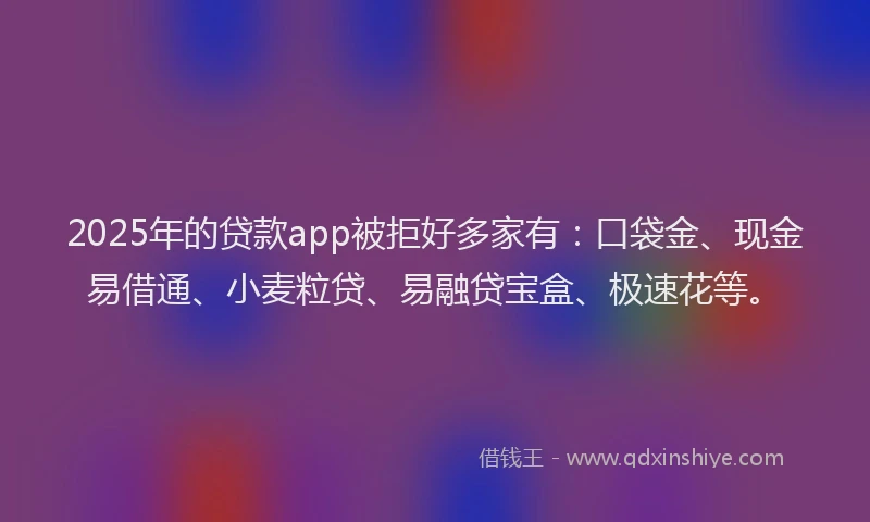 2025年的贷款app被拒好多家有：口袋金、现金易借通、小麦粒贷、易融贷宝盒、极速花等。