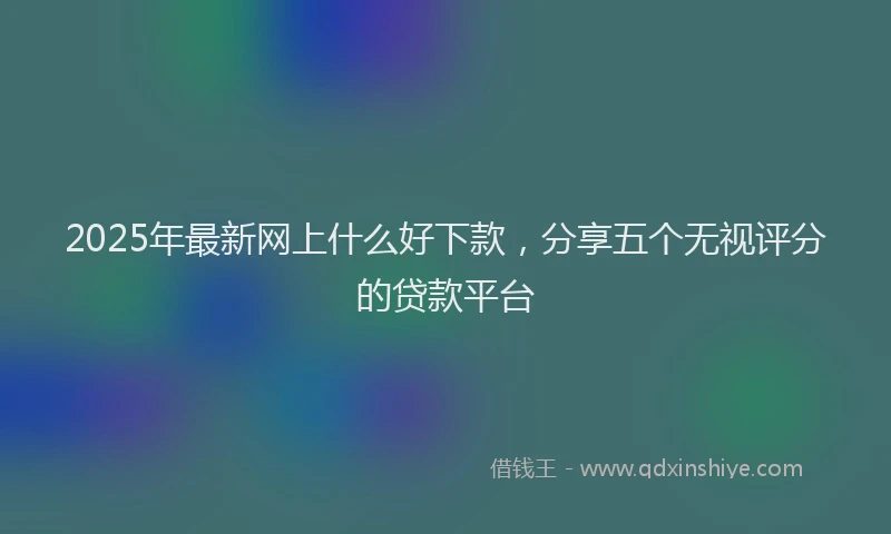 2025年最新网上什么好下款，分享五个无视评分的贷款平台
