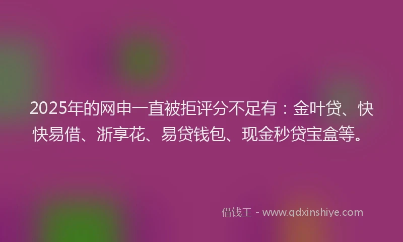 2025年的网申一直被拒评分不足有:金叶贷、快快易借、浙享花、易贷钱包、现金秒贷宝盒等。