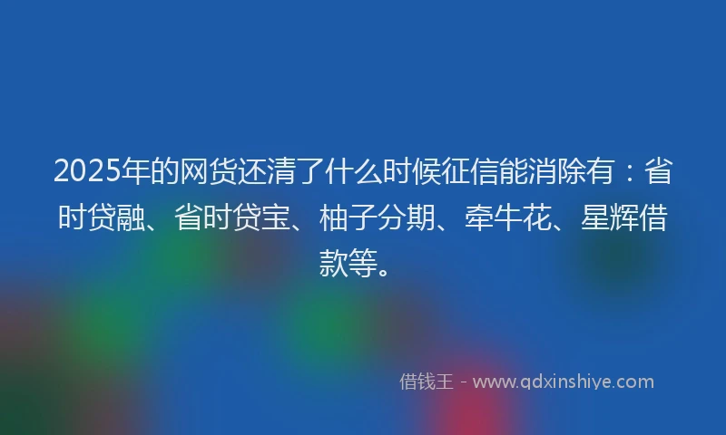 2025年的网货还清了什么时候征信能消除有：省时贷融、省时贷宝、柚子分期、牵牛花、星辉借款等。