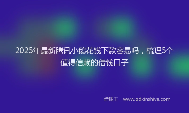 2025年最新腾讯小鹅花钱下款容易吗，梳理5个值得信赖的借钱口子