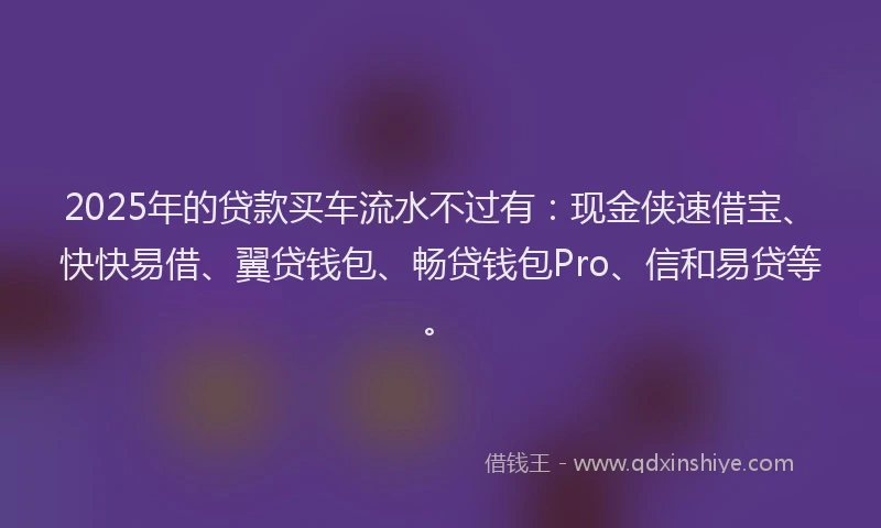 2025年的贷款买车流水不过有：现金侠速借宝、快快易借、翼贷钱包、畅贷钱包Pro、信和易贷等。