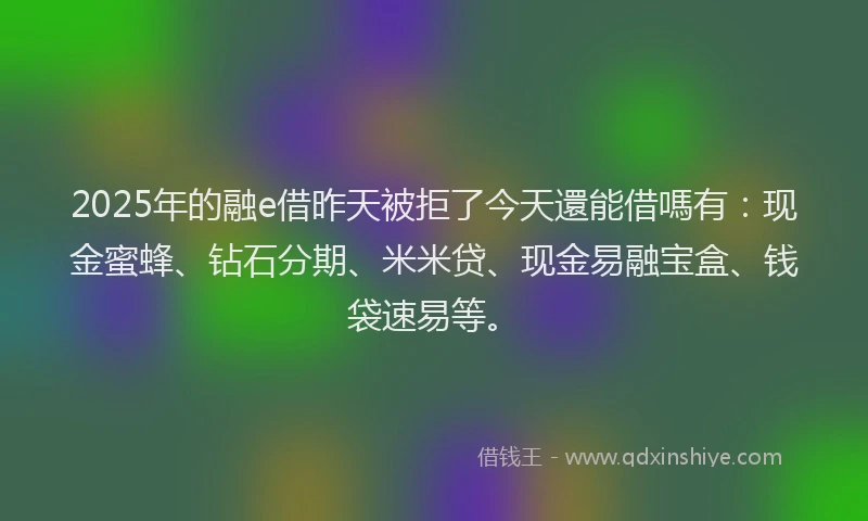 2025年的融e借昨天被拒了今天還能借嗎有：现金蜜蜂、钻石分期、米米贷、现金易融宝盒、钱袋速易等。