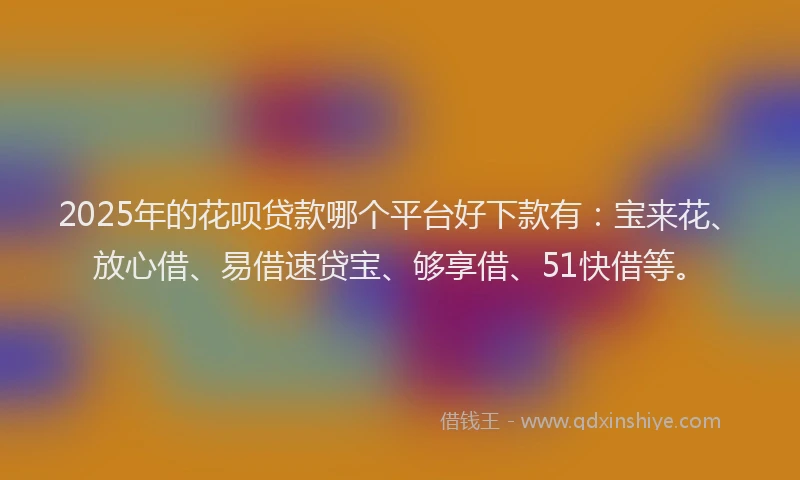 2025年的花呗贷款哪个平台好下款有：宝来花、放心借、易借速贷宝、够享借、51快借等。