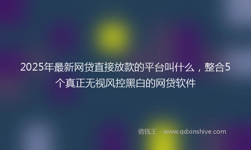 2025年最新网贷直接放款的平台叫什么，整合5个真正无视风控黑白的网贷软件