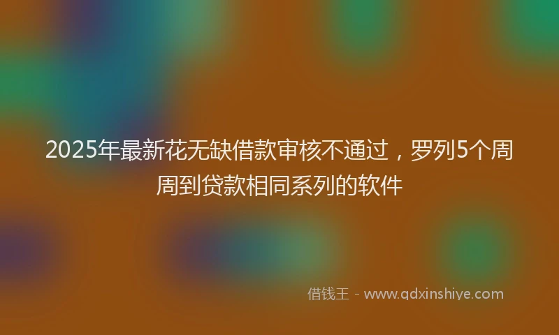 2025年最新花无缺借款审核不通过，罗列5个周周到贷款相同系列的软件