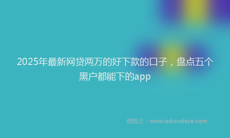 2025年最新网贷两万的好下款的口子，盘点五个黑户都能下的app