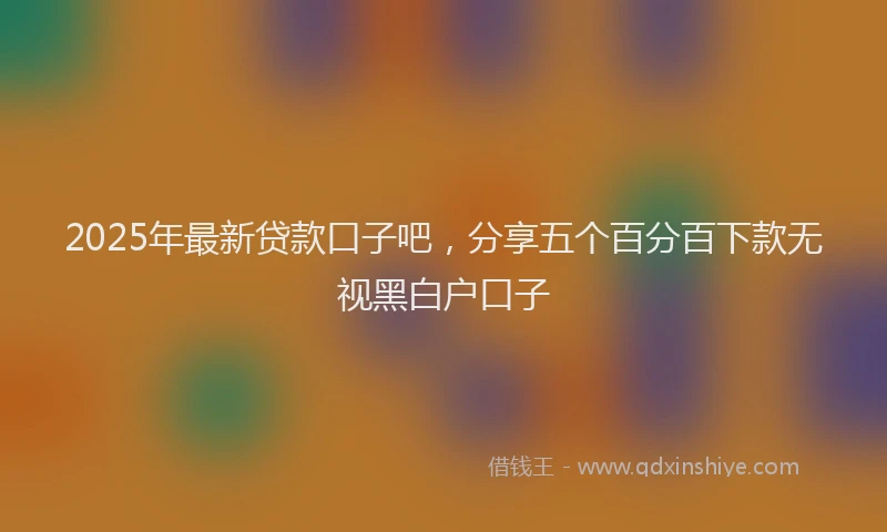 2025年最新贷款口子吧，分享五个百分百下款无视黑白户口子