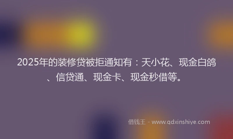 2025年的装修贷被拒通知有：天小花、现金白鸽、信贷通、现金卡、现金秒借等。