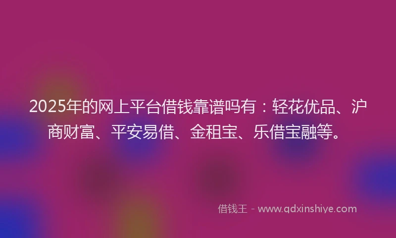 2025年的网上平台借钱靠谱吗有：轻花优品、沪商财富、平安易借、金租宝、乐借宝融等。