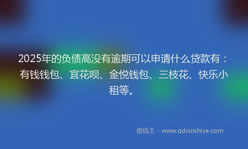 2025年的负债高没有逾期可以申请什么贷款有：有钱钱包、宜花呗、金悦钱包、三枝花、快乐小租等。